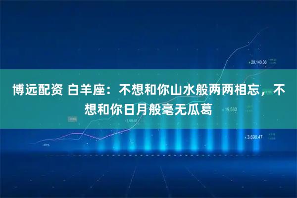 博远配资 白羊座：不想和你山水般两两相忘，不想和你日月般毫无瓜葛