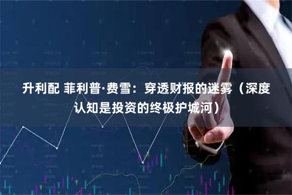 升利配 菲利普&#183;费雪：穿透财报的迷雾（深度认知是投资的终极护城河）