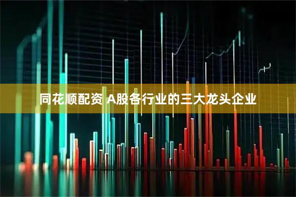 同花顺配资 A股各行业的三大龙头企业