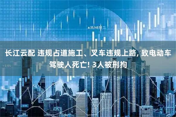 长江云配 违规占道施工、叉车违规上路, 致电动车驾驶人死亡! 3人被刑拘