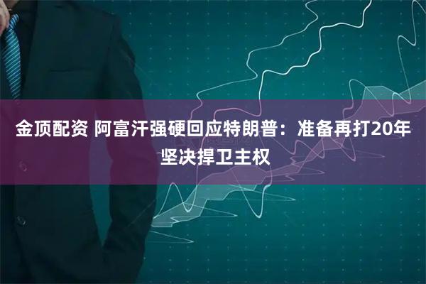 金顶配资 阿富汗强硬回应特朗普：准备再打20年 坚决捍卫主权