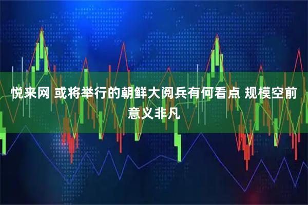 悦来网 或将举行的朝鲜大阅兵有何看点 规模空前意义非凡
