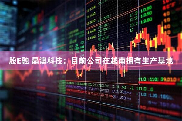 股E融 晶澳科技：目前公司在越南拥有生产基地