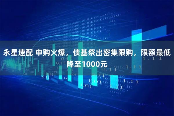 永星速配 申购火爆，债基祭出密集限购，限额最低降至1000元