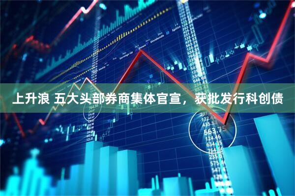 上升浪 五大头部券商集体官宣，获批发行科创债