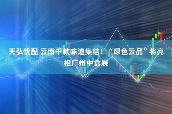 天弘忧配 云南千款味道集结！“绿色云品”将亮相广州中食展