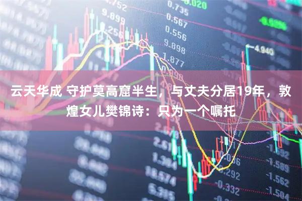 云天华成 守护莫高窟半生，与丈夫分居19年，敦煌女儿樊锦诗：只为一个嘱托