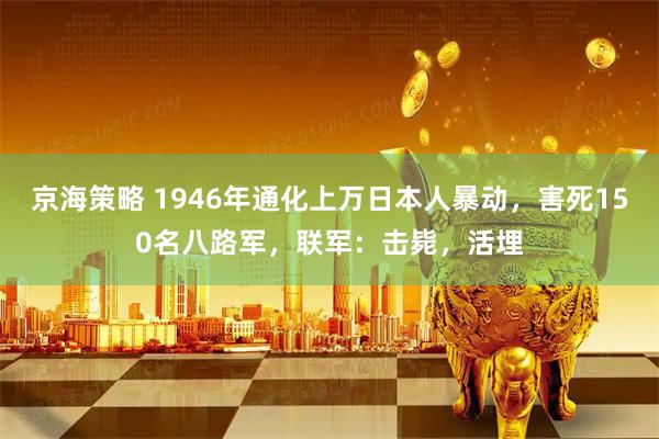 京海策略 1946年通化上万日本人暴动，害死150名八路军，联军：击毙，活埋