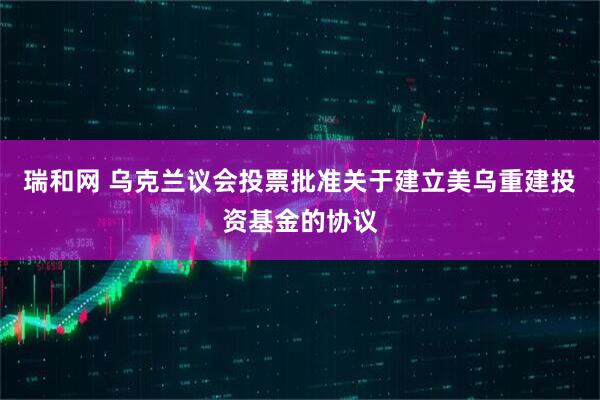 瑞和网 乌克兰议会投票批准关于建立美乌重建投资基金的协议