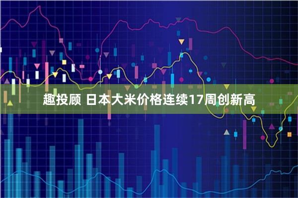 趣投顾 日本大米价格连续17周创新高