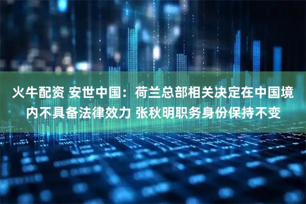 火牛配资 安世中国：荷兰总部相关决定在中国境内不具备法律效力 张秋明职务身份保持不变