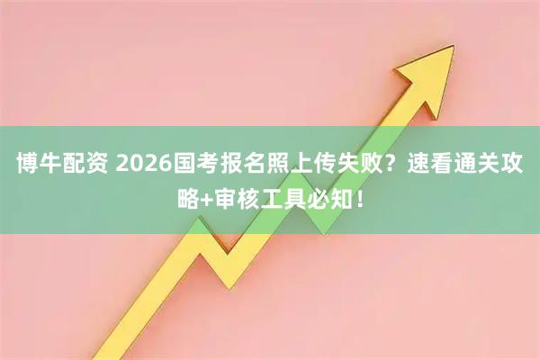 博牛配资 2026国考报名照上传失败？速看通关攻略+审核工具必知！