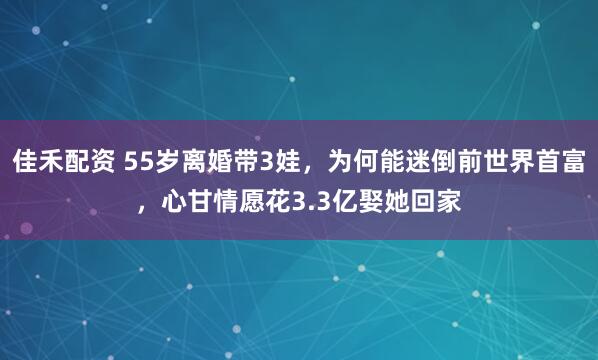 佳禾配资 55岁离婚带3娃，为何能迷倒前世界首富，心甘情愿花3.3亿娶她回家