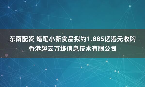 东南配资 蜡笔小新食品拟约1.885亿港元收购香港趣云万维信息技术有限公司