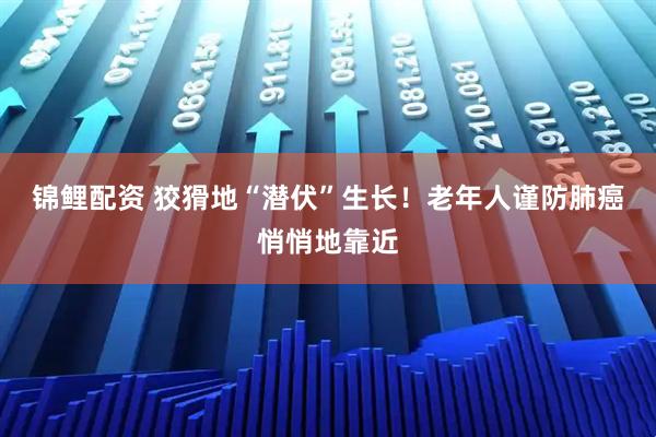 锦鲤配资 狡猾地“潜伏”生长！老年人谨防肺癌悄悄地靠近