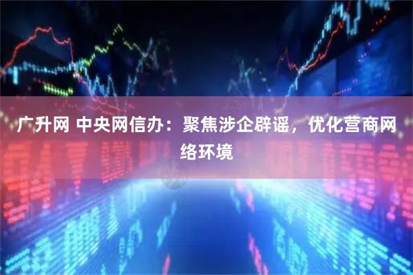 广升网 中央网信办:聚焦涉企辟谣,优化营商网络环境