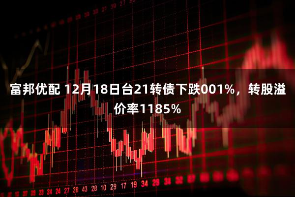 富邦优配 12月18日台21转债下跌001%，转股溢价率1185%