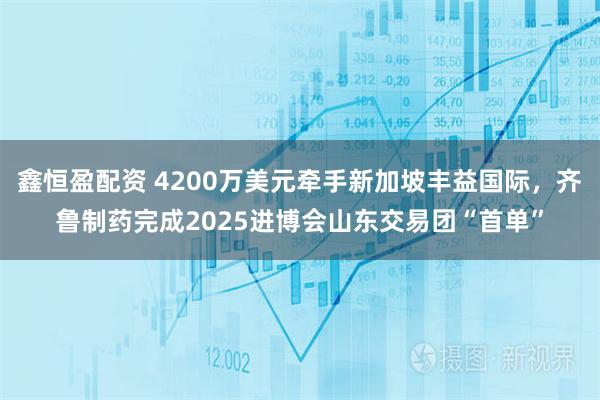 鑫恒盈配资 4200万美元牵手新加坡丰益国际，齐鲁制药完成2025进博会山东交易团“首单”