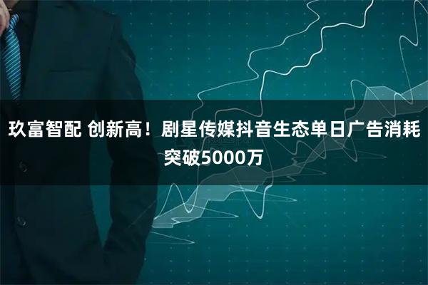 玖富智配 创新高！剧星传媒抖音生态单日广告消耗突破5000万