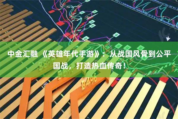 中金汇融 《英雄年代手游》:从战国风骨到公平国战,打造热血传奇!