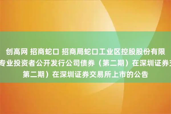 创高网 招商蛇口 招商局蛇口工业区控股股份有限公司2025年面向专业投资者公开发行公司债券(第二期)在深圳证券交易所上市的公告