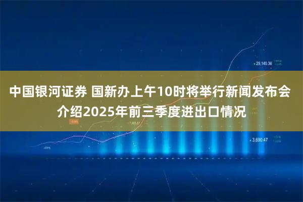 中国银河证券 国新办上午10时将举行新闻发布会 介绍2025年前三季度进出口情况