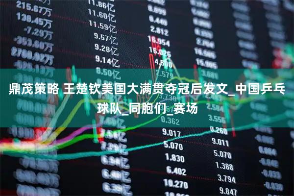 鼎茂策略 王楚钦美国大满贯夺冠后发文_中国乒乓球队_同胞们_赛场
