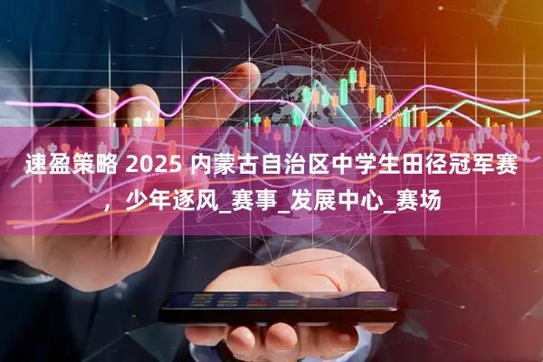 速盈策略 2025 内蒙古自治区中学生田径冠军赛，少年逐风_赛事_发展中心_赛场
