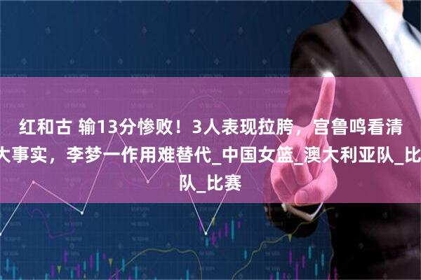 红和古 输13分惨败！3人表现拉胯，宫鲁鸣看清2大事实，李梦一作用难替代_中国女篮_澳大利亚队_比赛