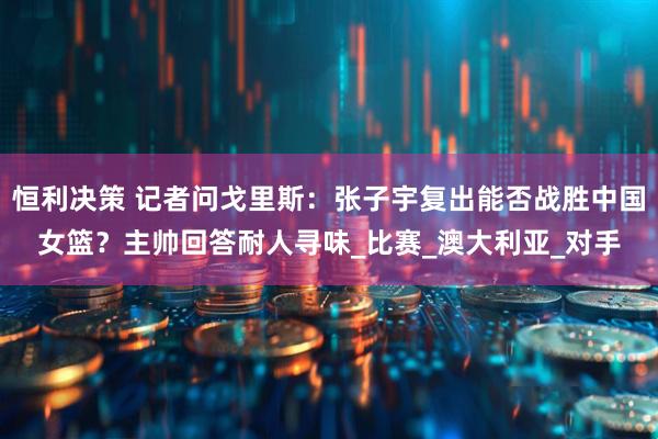 恒利决策 记者问戈里斯：张子宇复出能否战胜中国女篮？主帅回答耐人寻味_比赛_澳大利亚_对手