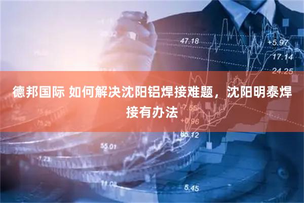 德邦国际 如何解决沈阳铝焊接难题，沈阳明泰焊接有办法