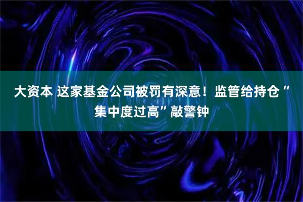 大资本 这家基金公司被罚有深意！监管给持仓“集中度过高”敲警钟