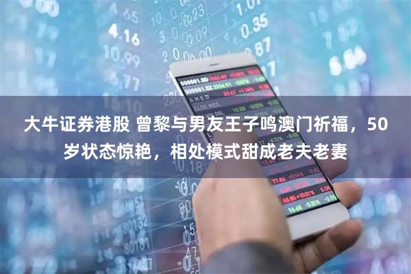 大牛证券港股 曾黎与男友王子鸣澳门祈福，50岁状态惊艳，相处模式甜成老夫老妻