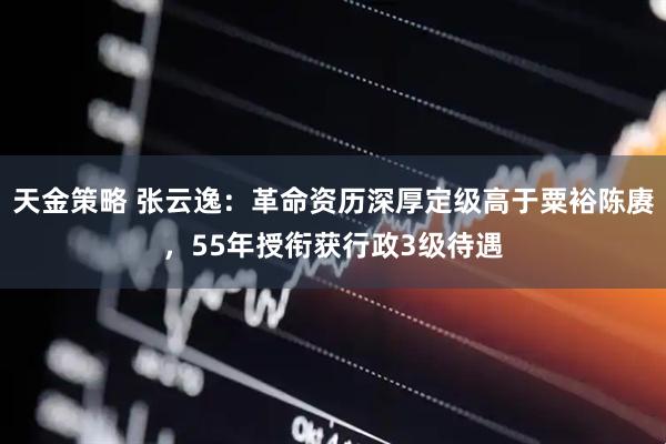 天金策略 张云逸：革命资历深厚定级高于粟裕陈赓，55年授衔获行政3级待遇