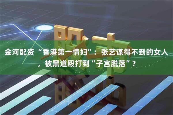 金河配资 “香港第一情妇”：张艺谋得不到的女人，被黑道殴打到“子宫脱落”？