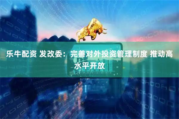 乐牛配资 发改委：完善对外投资管理制度 推动高水平开放