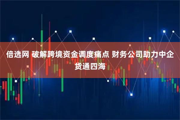 倍选网 破解跨境资金调度痛点 财务公司助力中企货通四海